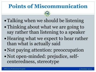 Points of Miscommunication

 Talking when we should be listening
 Thinking about what we are going to
  say rather than listening to a speaker
 Hearing what we expect to hear rather
  than what is actually said
 Not paying attention: preoccupation
 Not open-minded: prejudice, self-
  centeredness, stereotype
SHL1013 Professional English       5 October 2012
 