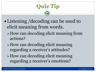 Quiz Tip

 Listening /decoding can be used to
   elicit meaning from words.
    How  can decoding elicit meaning from
     actions?
    How can decoding elicit meaning
     regarding a receiver’s attitudes?
    How can decoding elicit meaning
     regarding a receiver’s emotions?
SHL1013 Professional English              5 October 2012
 