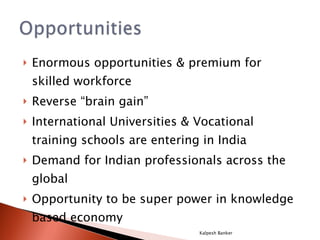 Enormous opportunities & premium for skilled workforce Reverse “brain gain” International Universities & Vocational training schools are entering in India Demand for Indian professionals across the global Opportunity to be super power in knowledge based economy Kalpesh Banker 
