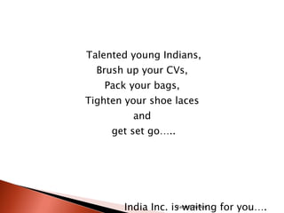 Talented young Indians, Brush up your CVs,  Pack your bags,  Tighten your shoe laces  and  get set go….. India Inc. is waiting for you…. Kalpesh Banker 