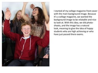 I started of my college magazine front cover
with the main background image. Because
it’s a college magazine, we wanted the
background image to be relatable and nice
to look at. With this idea, we did photo-
shoots, and the image has a natural
look, meaning to give the idea of happy
students who are high achieving or who
have just passed there exams.
 