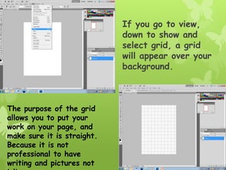 If you go to view,
                            down to show and
                            select grid, a grid
                            will appear over your
                            background.



The purpose of the grid
allows you to put your
work on your page, and
make sure it is straight.
Because it is not
professional to have
writing and pictures not
 