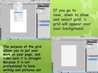 If you go to
                            view, down to show
                            and select grid, a
                            grid will appear over
                            your background.



The purpose of the grid
allows you to put your
work on your page, and
make sure it is straight.
Because it is not
professional to have
writing and pictures not
 