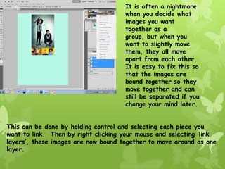 It is often a nightmare
                                     when you decide what
                                     images you want
                                     together as a
                                     group, but when you
                                     want to slightly move
                                     them, they all move
                                     apart from each other.
                                     It is easy to fix this so
                                     that the images are
                                     bound together so they
                                     move together and can
                                     still be separated if you
                                     change your mind later.


This can be done by holding control and selecting each piece you
want to link. Then by right clicking your mouse and selecting ‘link
layers’, these images are now bound together to move around as one
layer.
 