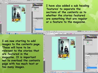 I have also added a sub heading
                               ‘features’ to separate the
                               sections of the contents as to
                               whether the stories featured
                               are something that are regular
                               or a feature to the magazine.




I am now starting to add
images to the contents page.
These will have to be
relevant to the stories that
are featured in the
magazine. It is important
not to overload the contents
page with too much text or
too many images.
 