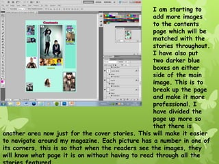 I am starting to
                                                   add more images
                                                   to the contents
                                                   page which will be
                                                   matched with the
                                                   stories throughout.
                                                   I have also put
                                                   two darker blue
                                                   boxes on either
                                                   side of the main
                                                   image. This is to
                                                   break up the page
                                                   and make it more
                                                   professional. I
                                                   have divided the
                                                   page up more so
                                                   that there is
another area now just for the cover stories. This will make it easier
to navigate around my magazine. Each picture has a number in one of
its corners, this is so that when the readers see the images, they
will know what page it is on without having to read through all the
 