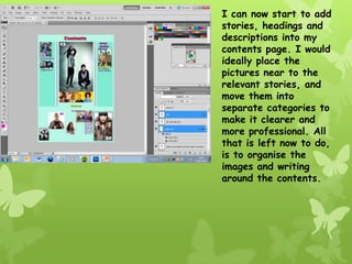 I can now start to add
stories, headings and
descriptions into my
contents page. I would
ideally place the
pictures near to the
relevant stories, and
move them into
separate categories to
make it clearer and
more professional. All
that is left now to do,
is to organise the
images and writing
around the contents.
 