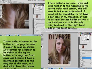 I have added a bar code, price and
                                issue number to the magazine in the
                                bottom right hand corner, this will
                                make it look more professional. I
                                would not be acceptable to not have
                                a bar code on my magazine. It has
                                to be small but not hidden so this is
                                the ideal place as it is the only
                                thing featured on the right hand
                                side of the front cover.




I have added a banner to the
bottom of the page to make
it easier to read up stories.
It is normal for a banner to
be either at the top or
bottom of a magazine front
cover and because I have a
masthead positioned to the
very top of the page, so I
decided to have the banner
 