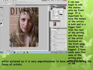 I can now
                                                      begin to add
                                                      the stories
                                                      onto my front
                                                      page. It is
                                                      important to
                                                      have the names
                                                      of the artists
                                                      in bold and in a
                                                      bigger font
                                                      than the rest
                                                      of the writing,
                                                      and the name
                                                      of the artist
                                                      featured on
                                                      the front page
                                                      should be the
                                                      biggest. I have
                                                      made sure that
                                                      none of the
                                                      writing goes
                                                      over the face
artist pictured as it is very unprofessional to have writing covering the
faces of artists.                                     of the
 