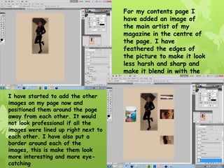 For my contents page I
                                     have added an image of
                                     the main artist of my
                                     magazine in the centre of
                                     the page. I have
                                     feathered the edges of
                                     the picture to make it look
                                     less harsh and sharp and
                                     make it blend in with the
                                     background.

I have started to add the other
images on my page now and
positioned them around the page
away from each other. It would
not look professional if all the
images were lined up right next to
each other. I have also put a
border around each of the
images, this is make them look
more interesting and more eye-
catching
 