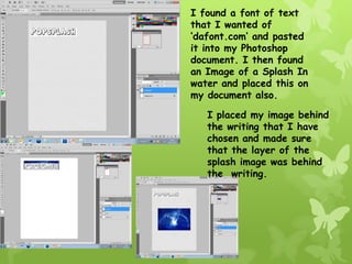 I found a font of text
that I wanted of
‘dafont.com’ and pasted
it into my Photoshop
document. I then found
an Image of a Splash In
water and placed this on
my document also.

   I placed my image behind
   the writing that I have
   chosen and made sure
   that the layer of the
   splash image was behind
   the writing.
 
