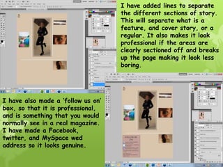 I have added lines to separate
                                    the different sections of story.
                                    This will separate what is a
                                    feature, and cover story, or a
                                    regular. It also makes it look
                                    professional if the areas are
                                    clearly sectioned off and breaks
                                    up the page making it look less
                                    boring.




I have also made a ‘follow us on’
box, so that it is professional,
and is something that you would
normally see in a real magazine.
I have made a Facebook,
twitter, and MySpace wed
address so it looks genuine.
 
