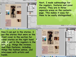 Next, I made subheadings for
                                     the regulars, features and cover
                                     stories. They are in three
                                     separate areas on the contents
                                     page. This makes it easy for
                                     them to be easily distinguished




Now I can put in the stories. I
put the stories that were on the
front cover in the section for
cover stories on the right hand
side. I put in the regulars in the
left, e.g. things like reviews.
And then features, including
things like fashion advice, and
interviews with artists and
bands.
 