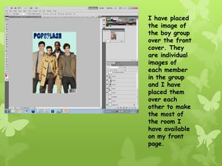 I have placed
the image of
the boy group
over the front
cover. They
are individual
images of
each member
in the group
and I have
placed them
over each
other to make
the most of
the room I
have available
on my front
page.
 