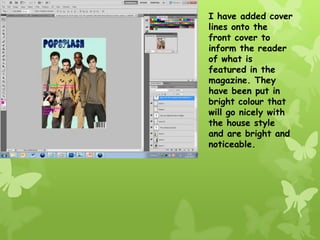 I have added cover
lines onto the
front cover to
inform the reader
of what is
featured in the
magazine. They
have been put in
bright colour that
will go nicely with
the house style
and are bright and
noticeable.
 