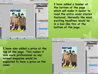 I have added a banner at
                                   the bottom of the page
                                   which will make it easier to
                                   read the extra cover stories
                                   featured. Normally the most
                                   exciting headlines would be
                                   in a box like this at the
                                   bottom of the page.




I have also added a price at the
top of the page. This makes it
look more professional as any
normal magazine would be
expected to have a price on the
cover.
 