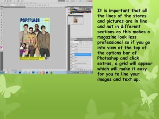 It is important that all
the lines of the stores
and pictures are in line
and not in different
sections as this makes a
magazine look less
professional so if you go
into view at the top of
the options bar of
Photoshop and click
extras, a grid will appear
which will make it easy
for you to line your
images and text up.
 