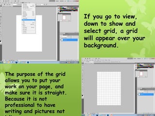 If you go to view,
                            down to show and
                            select grid, a grid
                            will appear over your
                            background.



The purpose of the grid
allows you to put your
work on your page, and
make sure it is straight.
Because it is not
professional to have
writing and pictures not
 