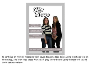 To continue on with my magazine front cover design I added boxes using the shape tool on
Photoshop, and then filled these with a dark grey colour before using the text tool to add
white text onto these.
 