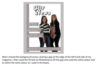 Next I moved the background across, leaving a gap at the edge of the left hand side of my
magazine. I then used the fill tool on Photoshop to fill this gap and used the select colour tool
to select the same colour as I used in the boxes.
 
