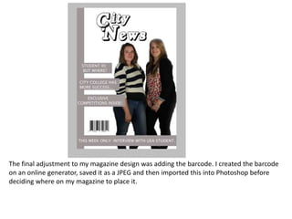 The final adjustment to my magazine design was adding the barcode. I created the barcode
on an online generator, saved it as a JPEG and then imported this into Photoshop before
deciding where on my magazine to place it.
 