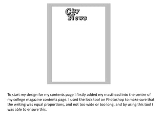 To start my design for my contents page I firstly added my masthead into the centre of
my college magazine contents page. I used the lock tool on Photoshop to make sure that
the writing was equal proportions, and not too wide or too long, and by using this tool I
was able to ensure this.
 