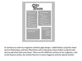 To continue on with my magazine contents page design, I added boxes using the shape
tool on Photoshop, and then filled these with a dark grey colour before using the text
tool to add white text onto these. These are the different sections of my magazine, such
as the feature article, the articles that are in every magazine and the special articles.
 