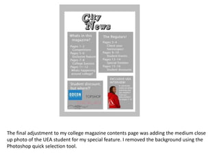 The final adjustment to my college magazine contents page was adding the medium close
up photo of the UEA student for my special feature. I removed the background using the
Photoshop quick selection tool.
 