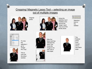 Cropping/ Magnetic Lasso Tool – selecting an image
             out of multiple images
                  Original                    Using the
                  photo                       selection tool I   Selection
                                              created a box      tool on
                                              around the         the
                                              image I want       sidebar
                                              crop out of the
                                              whole photo




                                                                   The
                             After the                             finished
    To crop                  lasso tool has                        photo
    the                      selected the                          once
    selection I              area I can                            moved
    go to                    move the                              onto a
    ‘image’                  image on its                          new blank
    the ‘crop’.              own onto a                            page.
                             new page.
    This is
    now just
    the area I
    wanted.
 