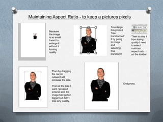 Maintaining Aspect Ratio - to keep a pictures pixels

                                         To enlarge
          Because                        this photo I
          the image                      ‘free
          is so small                    transformed’    Then to stop it
          I want to                      it by going     from losing
          enlarge it                     to image        quality I need
          without it                     and             to select
          loosing                        selecting       maintain
          quality                        free            aspect ratio
                                         transform!      on the toolbar




            Then by dragging
            the corner
            outward will
            increase the size.
                                                   End photo.
            Then at the size I
            want I pressed
            entered and the
            image had gotten
            bigger but didn’t
            lose any quality.
 