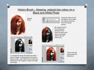 History Brush – Keeping original hair colour on a
                         Black and White Photo
                                                          Using the history brush
                           Original
                                                          tool allows me to obtain
                           Photo
                                                          the original colouring
                                                          from the original
                                                          picture.
                                                By using this tool I
                                                can change the
                                                softness of the
                                                brush as well as the
                                                size to accurately
                                                retrieve the hair
                                                colour only.




                                                                   This is the final
                                                                   product after all
To change the photo the black and white, I                         alterations
went to image  adjustments and choose
black & white. I also edited the contrast and
brightness of the image to create more light
and shade.
 