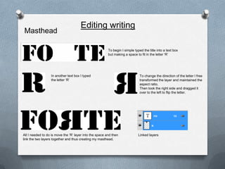 Editing writing
Masthead

                                                         To begin I simple typed the title into a text box
                                                         but making a space to fit in the letter ‘R’




                  In another text box I typed                                  To change the direction of the letter I free
                  the letter ‘R’                                               transformed the layer and maintained the
                                                                               aspect ratio.
                                                                               Then took the right side and dragged it
                                                                               over to the left to flip the letter.




All I needed to do is move the ‘R’ layer into the space and then              Linked layers
link the two layers together and thus creating my masthead.
 
