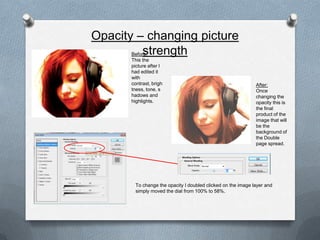 Opacity – changing picture
         strength
       Before:
       This the
       picture after I
       had edited it
       with
       contrast, brigh                                        After:
       tness, tone, s                                         Once
       hadows and                                             changing the
       highlights.                                            opacity this is
                                                              the final
                                                              product of the
                                                              image that will
                                                              be the
                                                              background of
                                                              the Double
                                                              page spread.




        To change the opacity I doubled clicked on the image layer and
        simply moved the dial from 100% to 58%.
 