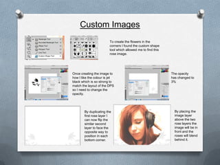 Custom Images
                         To create the flowers in the
                         corners I found the custom shape
                         tool which allowed me to find this
                         rose image.




Once creating the image to                                    The opacity
how I like the colour is jet                                  has changed to
black which is so strong to                                   3%
match the layout of the DPS
so I need to change the
opacity.




        By duplicating the                                      By placing the
        first rose layer I                                      image layer
        can now flip the                                        above the two
        similar second                                          rose layers the
        layer to face the                                       image will be in
        opposite way to                                         front and the
        position in each                                        roses will blend
        bottom corner.                                          behind it.
 