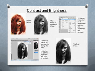 Contrast and Brightness
                                             To change
Origina                                      the photo I
                          After
l photo                                      go to
                          turned to
                                             adjustments
                          Black and
                                             and then
                          White.
                                             pick
                                             ‘brightness
                                             and
                                             contrast’.




          I can move
          the dial up
          and down to                 The final
          change the                  image.
          effect.

          I ended up
          on -25% for
          brightness
          and 100%
          for contrast.
 