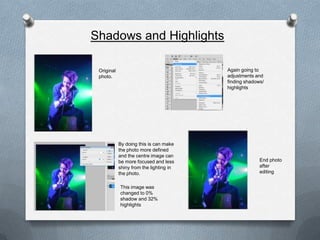 Shadows and Highlights

 Original                                Again going to
 photo.                                  adjustments and
                                         finding shadows/
                                         highlights




            By doing this is can make
            the photo more defined
            and the centre image can
            be more focused and less                   End photo
            shiny from the lighting in                 after
            the photo.                                 editing


            This image was
            changed to 0%
            shadow and 32%
            highlights
 