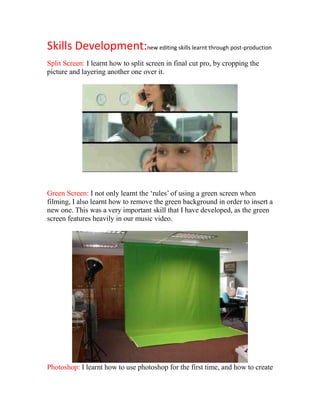 Skills Development:new editing skills learnt through post-production
Split Screen: I learnt how to split screen in final cut pro, by cropping the
picture and layering another one over it.




Green Screen: I not only learnt the ‘rules’ of using a green screen when
filming, I also learnt how to remove the green background in order to insert a
new one. This was a very important skill that I have developed, as the green
screen features heavily in our music video.




Photoshop: I learnt how to use photoshop for the first time, and how to create
 
