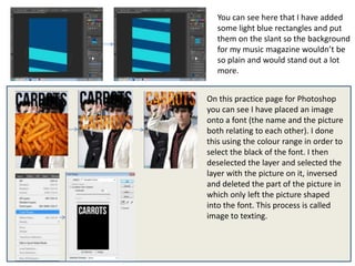 You can see here that I have added
   some light blue rectangles and put
   them on the slant so the background
   for my music magazine wouldn’t be
   so plain and would stand out a lot
   more.


On this practice page for Photoshop
you can see I have placed an image
onto a font (the name and the picture
both relating to each other). I done
this using the colour range in order to
select the black of the font. I then
deselected the layer and selected the
layer with the picture on it, inversed
and deleted the part of the picture in
which only left the picture shaped
into the font. This process is called
image to texting.
 