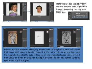 Here you can see that I have cut
                                                         out the persons head of practice
                                                         image I took using the magnetic
                                                         lasso tool.




Here as a practice before making my album cover, or magazine covers you can see
that I have used colour splash to change the lion to the colour grey and then used
the magnetic lasso tool to cut out his eyes on the original coloured lion in which I
then place on top of my grey lion making it look like the lion had normal coloured
eyes whilst it was still grey.
 