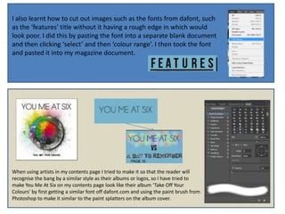 I also learnt how to cut out images such as the fonts from dafont, such
as the ‘features’ title without it having a rough edge in which would
look poor. I did this by pasting the font into a separate blank document
and then clicking ‘select’ and then ‘colour range’. I then took the font
and pasted it into my magazine document.




When using artists in my contents page I tried to make it so that the reader will
recognise the bang by a similar style as their albums or logos, so I have tried to
make You Me At Six on my contents page look like their album ‘Take Off Your
Colours’ by first getting a similar font off dafont.com and using the paint brush from
Photoshop to make it similar to the paint splatters on the album cover.
 