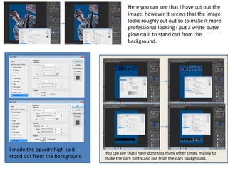 Here you can see that I have cut out the
                                            image, however it seems that the image
                                            looks roughly cut out so to make it more
                                            professional-looking I put a white outer
                                            glow on it to stand out from the
                                            background.




I made the opacity high so it
                                You can see that I have done this many other times, mainly to
stood out from the background   make the dark font stand out from the dark background.
 