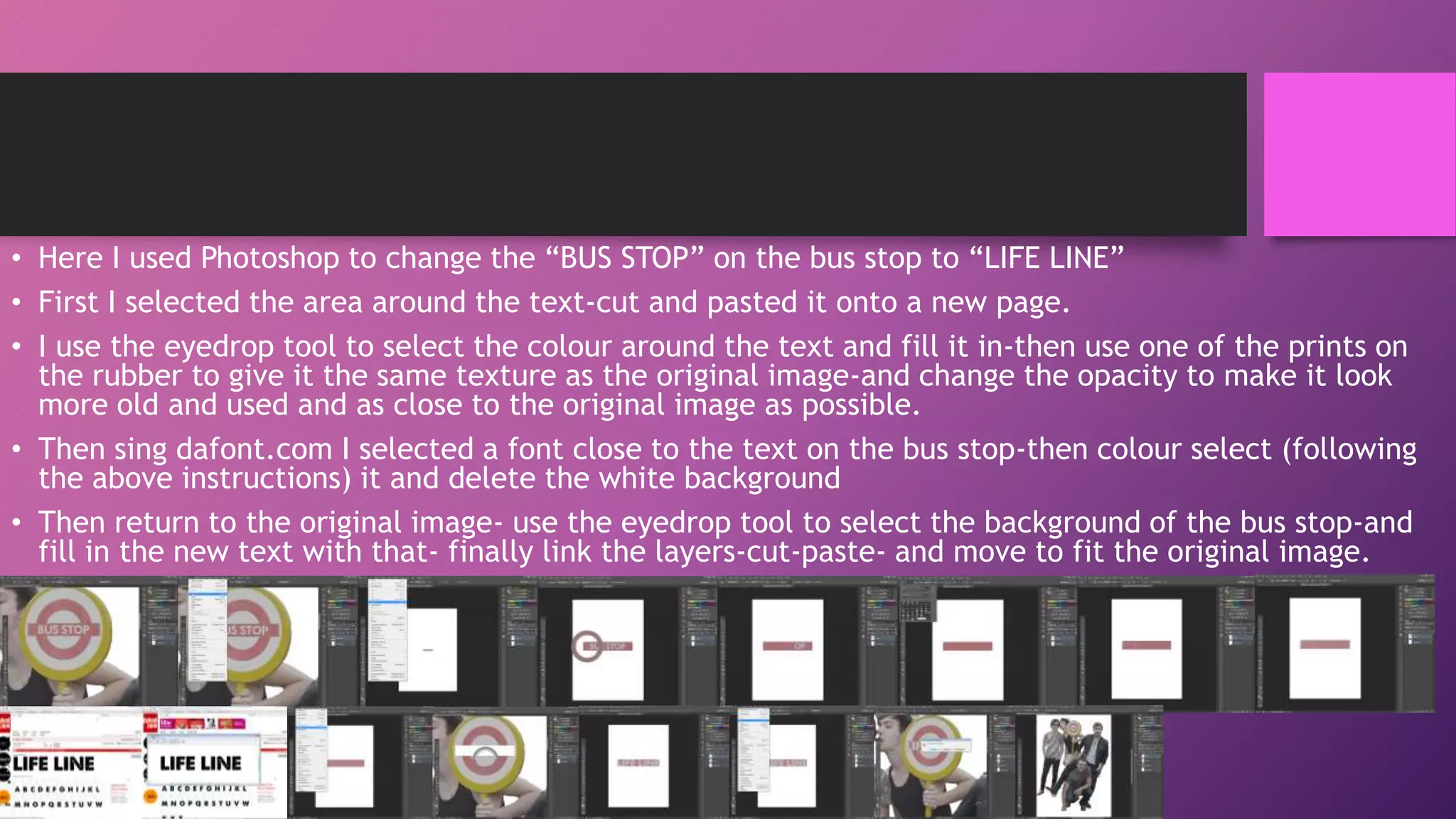 • Here I used Photoshop to change the “BUS STOP” on the bus stop to “LIFE LINE”
• First I selected the area around the text-cut and pasted it onto a new page.
• I use the eyedrop tool to select the colour around the text and fill it in-then use one of the prints on
the rubber to give it the same texture as the original image-and change the opacity to make it look
more old and used and as close to the original image as possible.
• Then sing dafont.com I selected a font close to the text on the bus stop-then colour select (following
the above instructions) it and delete the white background
• Then return to the original image- use the eyedrop tool to select the background of the bus stop-and
fill in the new text with that- finally link the layers-cut-paste- and move to fit the original image.

 