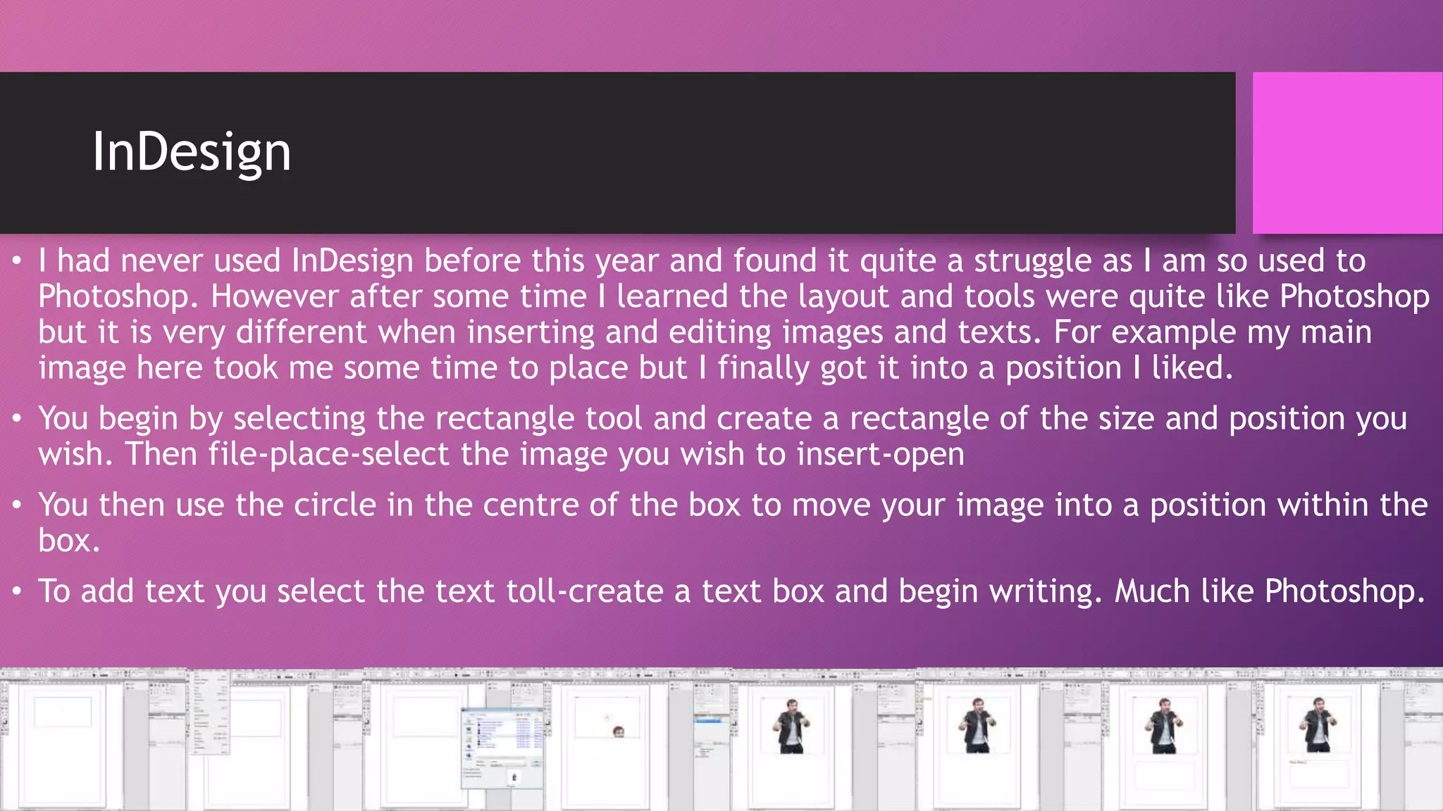 InDesign
• I had never used InDesign before this year and found it quite a struggle as I am so used to
Photoshop. However after some time I learned the layout and tools were quite like Photoshop
but it is very different when inserting and editing images and texts. For example my main
image here took me some time to place but I finally got it into a position I liked.
• You begin by selecting the rectangle tool and create a rectangle of the size and position you
wish. Then file-place-select the image you wish to insert-open
• You then use the circle in the centre of the box to move your image into a position within the
box.

• To add text you select the text toll-create a text box and begin writing. Much like Photoshop.

 