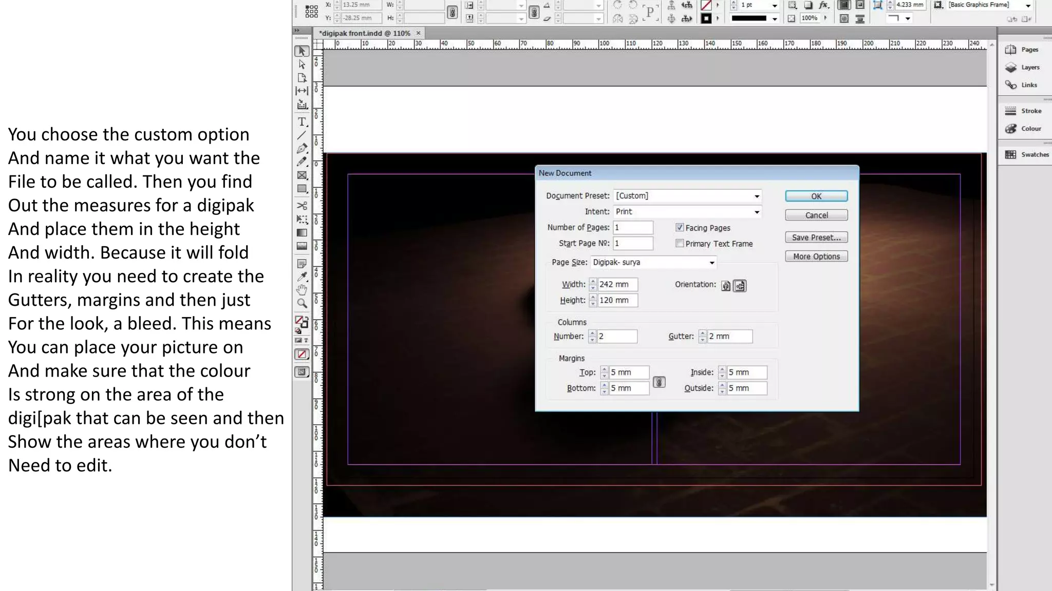 You choose the custom option
And name it what you want the
File to be called. Then you find
Out the measures for a digipak
And place them in the height
And width. Because it will fold
In reality you need to create the
Gutters, margins and then just
For the look, a bleed. This means
You can place your picture on
And make sure that the colour
Is strong on the area of the
digi[pak that can be seen and then
Show the areas where you don’t
Need to edit.
 