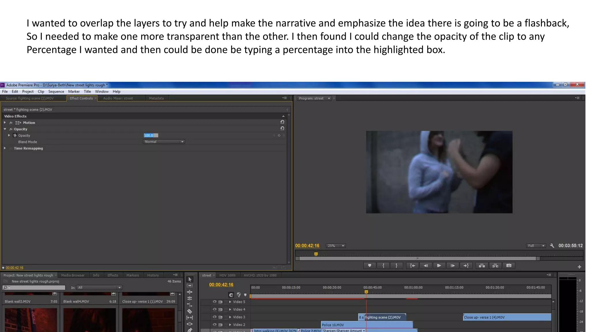 I wanted to overlap the layers to try and help make the narrative and emphasize the idea there is going to be a flashback,
So I needed to make one more transparent than the other. I then found I could change the opacity of the clip to any
Percentage I wanted and then could be done be typing a percentage into the highlighted box.
 