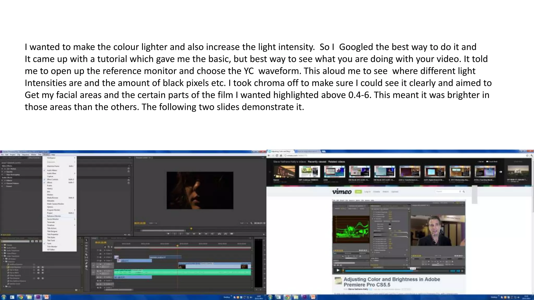 I wanted to make the colour lighter and also increase the light intensity. So I Googled the best way to do it and
It came up with a tutorial which gave me the basic, but best way to see what you are doing with your video. It told
me to open up the reference monitor and choose the YC waveform. This aloud me to see where different light
Intensities are and the amount of black pixels etc. I took chroma off to make sure I could see it clearly and aimed to
Get my facial areas and the certain parts of the film I wanted highlighted above 0.4-6. This meant it was brighter in
those areas than the others. The following two slides demonstrate it.
 
