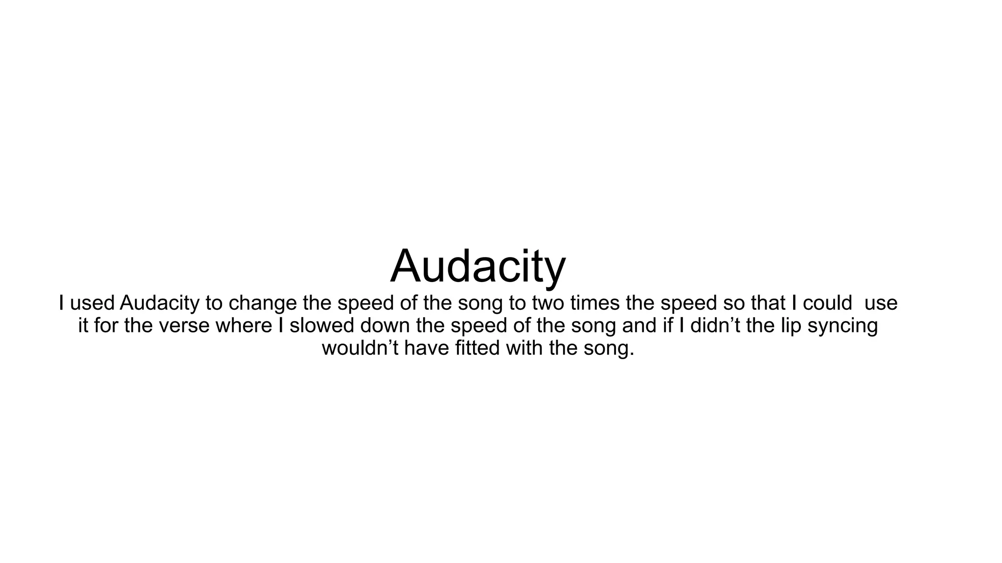 Audacity
I used Audacity to change the speed of the song to two times the speed so that I could use
it for the verse where I slowed down the speed of the song and if I didn’t the lip syncing
wouldn’t have fitted with the song.
 