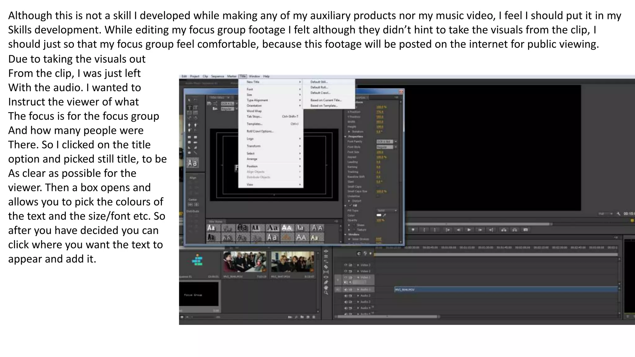 Although this is not a skill I developed while making any of my auxiliary products nor my music video, I feel I should put it in my
Skills development. While editing my focus group footage I felt although they didn’t hint to take the visuals from the clip, I
should just so that my focus group feel comfortable, because this footage will be posted on the internet for public viewing.
Due to taking the visuals out
From the clip, I was just left
With the audio. I wanted to
Instruct the viewer of what
The focus is for the focus group
And how many people were
There. So I clicked on the title
option and picked still title, to be
As clear as possible for the
viewer. Then a box opens and
allows you to pick the colours of
the text and the size/font etc. So
after you have decided you can
click where you want the text to
appear and add it.
 