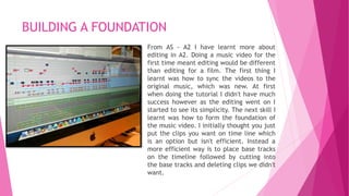 BUILDING A FOUNDATION 
From AS - A2 I have learnt more about 
editing in A2. Doing a music video for the 
first time meant editing would be different 
than editing for a film. The first thing I 
learnt was how to sync the videos to the 
original music, which was new. At first 
when doing the tutorial I didn't have much 
success however as the editing went on I 
started to see its simplicity. The next skill I 
learnt was how to form the foundation of 
the music video. I initially thought you just 
put the clips you want on time line which 
is an option but isn't efficient. Instead a 
more efficient way is to place base tracks 
on the timeline followed by cutting into 
the base tracks and deleting clips we didn't 
want. 
 