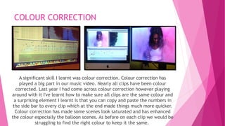 COLOUR CORRECTION 
A significant skill I learnt was colour correction. Colour correction has 
played a big part in our music video. Nearly all clips have been colour 
corrected. Last year I had come across colour correction however playing 
around with it I've learnt how to make sure all clips are the same colour and 
a surprising element I learnt is that you can copy and paste the numbers in 
the side bar to every clip which at the end made things much more quicker. 
Colour correction has made some scenes look saturated and has enhanced 
the colour especially the balloon scenes. As before on each clip we would be 
struggling to find the right colour to keep it the same. 
 